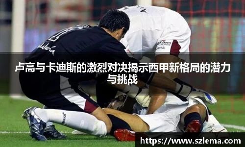 卢高与卡迪斯的激烈对决揭示西甲新格局的潜力与挑战