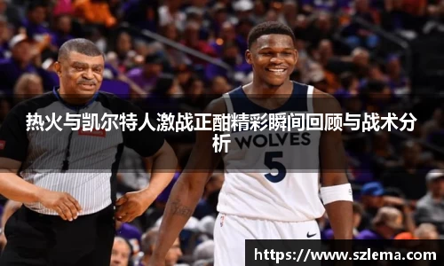 热火与凯尔特人激战正酣精彩瞬间回顾与战术分析