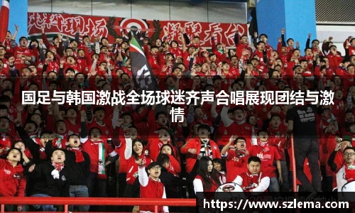 国足与韩国激战全场球迷齐声合唱展现团结与激情