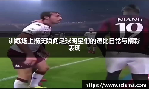 训练场上搞笑瞬间足球明星们的逗比日常与精彩表现
