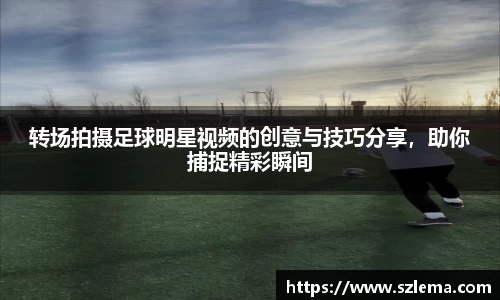 转场拍摄足球明星视频的创意与技巧分享，助你捕捉精彩瞬间