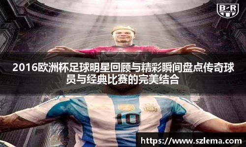 2016欧洲杯足球明星回顾与精彩瞬间盘点传奇球员与经典比赛的完美结合